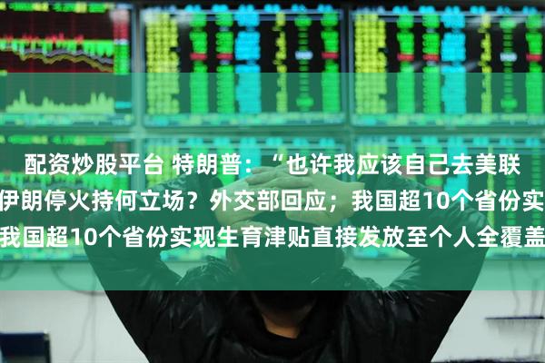 配资炒股平台 特朗普：“也许我应该自己去美联储”；中国对以色列和伊朗停火持何立场？外交部回应；我国超10个省份实现生育津贴直接发放至个人全覆盖｜早报