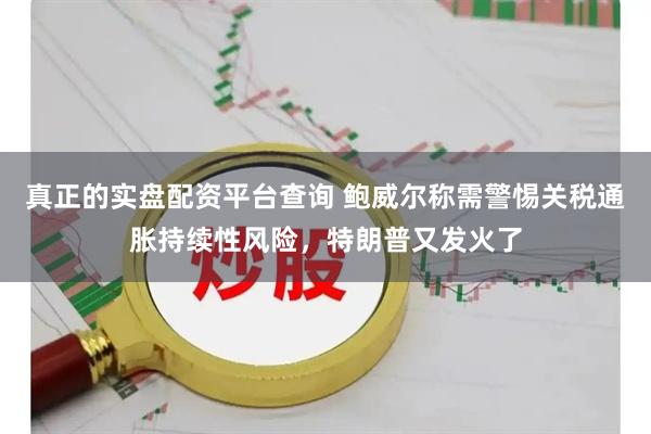 真正的实盘配资平台查询 鲍威尔称需警惕关税通胀持续性风险，特朗普又发火了