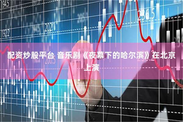 配资炒股平台 音乐剧《夜幕下的哈尔滨》在北京上演
