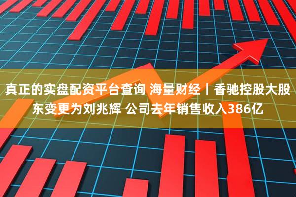 真正的实盘配资平台查询 海量财经丨香驰控股大股东变更为刘兆辉 公司去年销售收入386亿