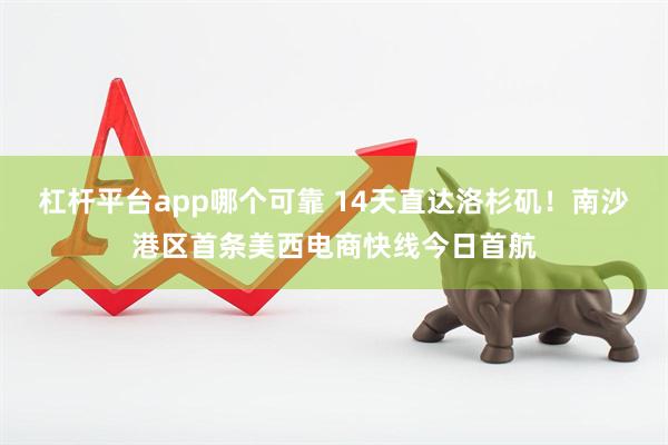 杠杆平台app哪个可靠 14天直达洛杉矶！南沙港区首条美西电商快线今日首航