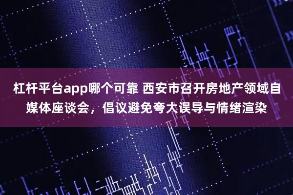 杠杆平台app哪个可靠 西安市召开房地产领域自媒体座谈会，倡议避免夸大误导与情绪渲染