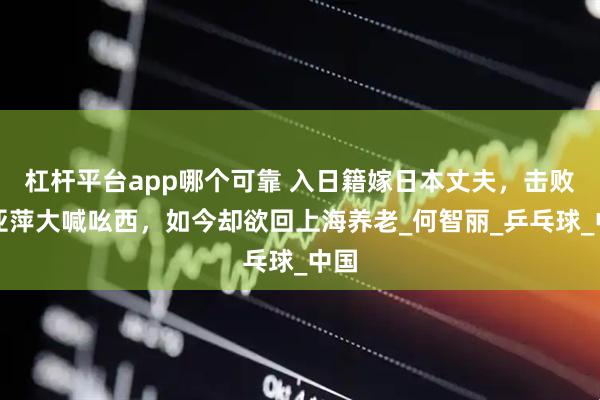 杠杆平台app哪个可靠 入日籍嫁日本丈夫，击败邓亚萍大喊吆西，如今却欲回上海养老_何智丽_乒乓球_中国