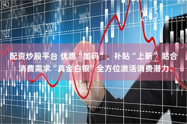 配资炒股平台 优惠“加码”、补贴“上新” 贴合消费需求“真金白银”全方位激活消费潜力
