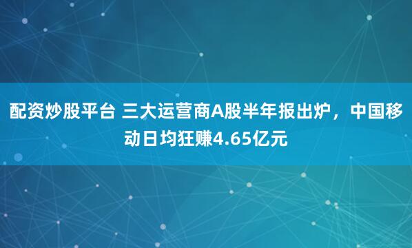 配资炒股平台 三大运营商A股半年报出炉，中国移动日均狂赚4.65亿元