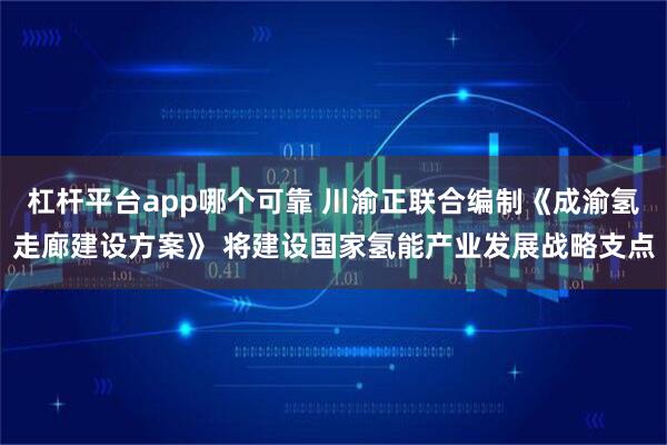 杠杆平台app哪个可靠 川渝正联合编制《成渝氢走廊建设方案》 将建设国家氢能产业发展战略支点
