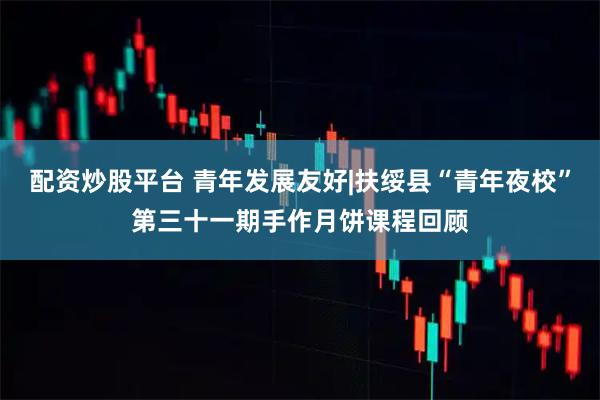 配资炒股平台 青年发展友好|扶绥县“青年夜校”第三十一期手作月饼课程回顾