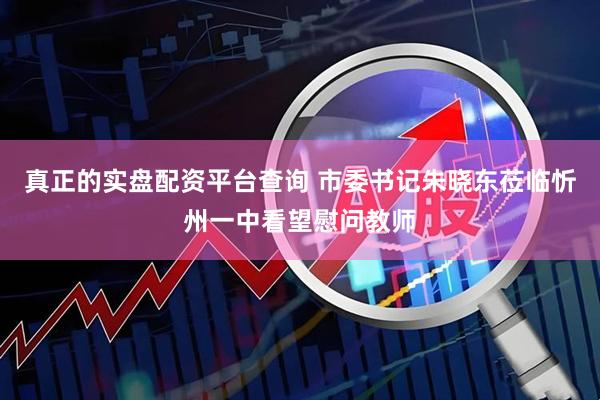 真正的实盘配资平台查询 市委书记朱晓东莅临忻州一中看望慰问教师
